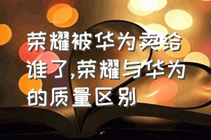 荣耀被华为卖给谁了（荣耀与华为的质量区别）