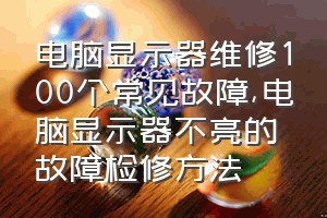 电脑显示器维修100个常见故障（电脑显示器不亮的故障检修方法）