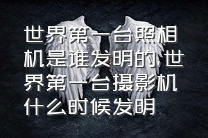 世界第一台照相机是谁发明的（世界第一台摄影机什么时候发明）