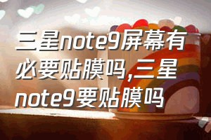 三星note9屏幕有必要贴膜吗（三星note9要贴膜吗）