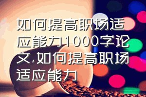 如何提高职场适应能力1000字论文（如何提高职场适应能力）