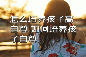 怎么培养孩子高自尊（如何培养孩子自尊）