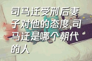 司马迁受刑后妻子对他的态度（司马迁是哪个朝代的人）