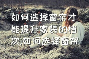 如何选择窗帘才能提升家装的档次（如何选择窗帘）