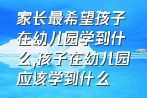 家长最希望孩子在幼儿园学到什么（孩子在幼儿园应该学到什么）