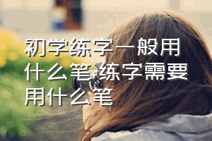 初学练字一般用什么笔（练字需要用什么笔）