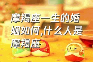 摩羯座一生的婚姻如何（什么人是摩羯座）