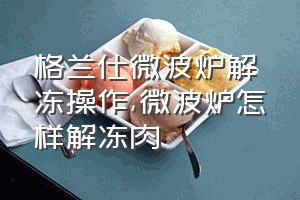 格兰仕微波炉解冻操作（微波炉怎样解冻肉）