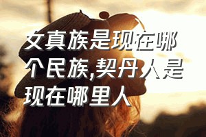 女真族是现在哪个民族（契丹人是现在哪里人）