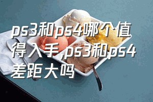 ps3和ps4哪个值得入手（ps3和ps4差距大吗）