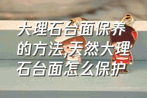 大理石台面保养的方法（天然大理石台面怎么保护）