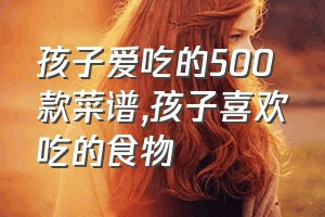 孩子爱吃的500款菜谱（孩子喜欢吃的食物）