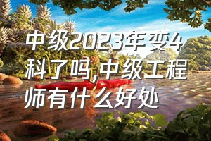 中级2023年变4科了吗（中级工程师有什么好处）