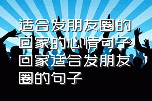 适合发朋友圈的回家的心情句子（回家适合发朋友圈的句子）