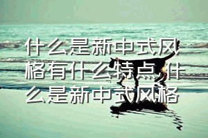 什么是新中式风格有什么特点（什么是新中式风格）