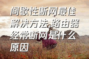 间歇性断网最佳解决方法（路由器经常断网是什么原因）