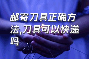 邮寄刀具正确方法（刀具可以快递吗）