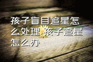 孩子盲目追星怎么处理（孩子追星怎么办）