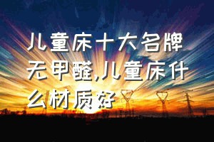 儿童床十大名牌无甲醛（儿童床什么材质好）