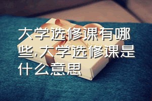 大学选修课有哪些（大学选修课是什么意思）