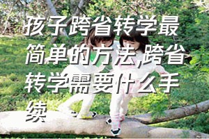 孩子跨省转学最简单的方法（跨省转学需要什么手续）