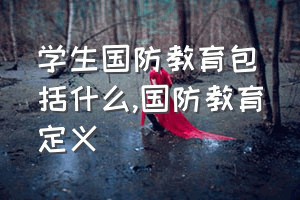 学生国防教育包括什么（国防教育定义）