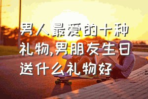 男人最爱的十种礼物（男朋友生日送什么礼物好）