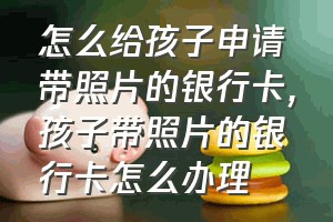 怎么给孩子申请带照片的银行卡（孩子带照片的银行卡怎么办理）