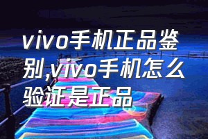 vivo手机正品鉴别（vivo手机怎么验证是正品）