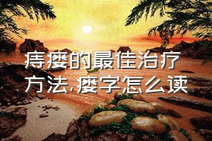 痔瘘的最佳治疗方法（瘘字怎么读）