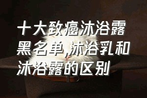 十大致癌沐浴露黑名单（沐浴乳和沐浴露的区别）