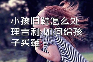 小孩旧鞋怎么处理吉利（如何给孩子买鞋）