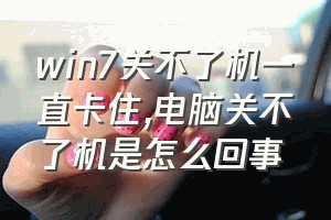 win7关不了机一直卡住（电脑关不了机是怎么回事）