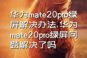 华为mate20pro绿屏解决办法（华为mate20pro绿屏问题解决了吗）