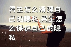 男生怎么清理自己的隐私（男生怎么保护自己的隐私）