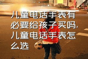 儿童电话手表有必要给孩子买吗（儿童电话手表怎么选）