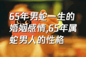 65年男蛇一生的婚姻感情（65年属蛇男人的性格）