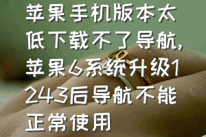 苹果手机版本太低下载不了导航（苹果6系统升级1243后导航不能正常使用）