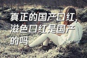 真正的国产口红（滋色口红是国产的吗）