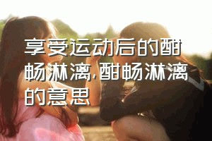 享受运动后的酣畅淋漓（酣畅淋漓的意思）