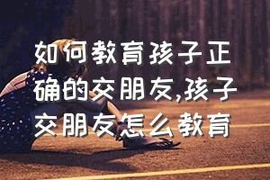 如何教育孩子正确的交朋友（孩子交朋友怎么教育）