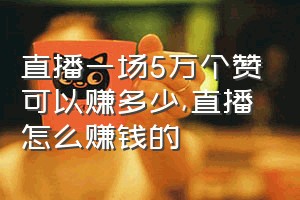 直播一场5万个赞可以赚多少（直播怎么赚钱的）