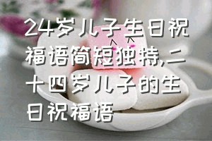 24岁儿子生日祝福语简短独特（二十四岁儿子的生日祝福语）