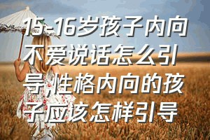 15-16岁孩子内向不爱说话怎么引导（性格内向的孩子应该怎样引导）