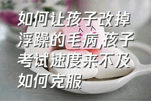 如何让孩子改掉浮躁的毛病（孩子考试速度来不及如何克服）