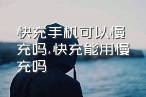 快充手机可以慢充吗（快充能用慢充吗）