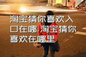 淘宝猜你喜欢入口在哪（淘宝猜你喜欢在哪里）