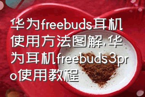 华为freebuds耳机使用方法图解（华为耳机freebuds3pro使用教程）