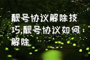 靓号协议解除技巧（靓号协议如何解除）