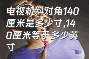 电视机斜对角140厘米是多少寸（140厘米等于多少英寸）